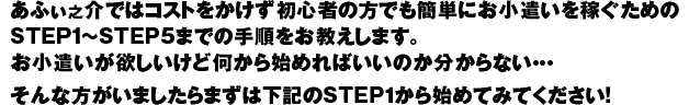 あふぃ之介ではコストをかけず初心者の方でも簡単にお小遣いを稼ぐためのSTEP1～STEP5までの手順をお教えします。お小遣いが欲しいけど何から始めればいいのか分からない・・・そんな方がいましたらまずは下記のSTEP1から始めてみてください！